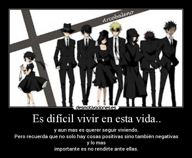 Es difícil vivir en esta vida.. - y aun mas es querer seguir viviendo.
Pero recuerda que no solo hay cosas positivas sino también negativas y lo mas
importante es no rendirte ante ellas.
