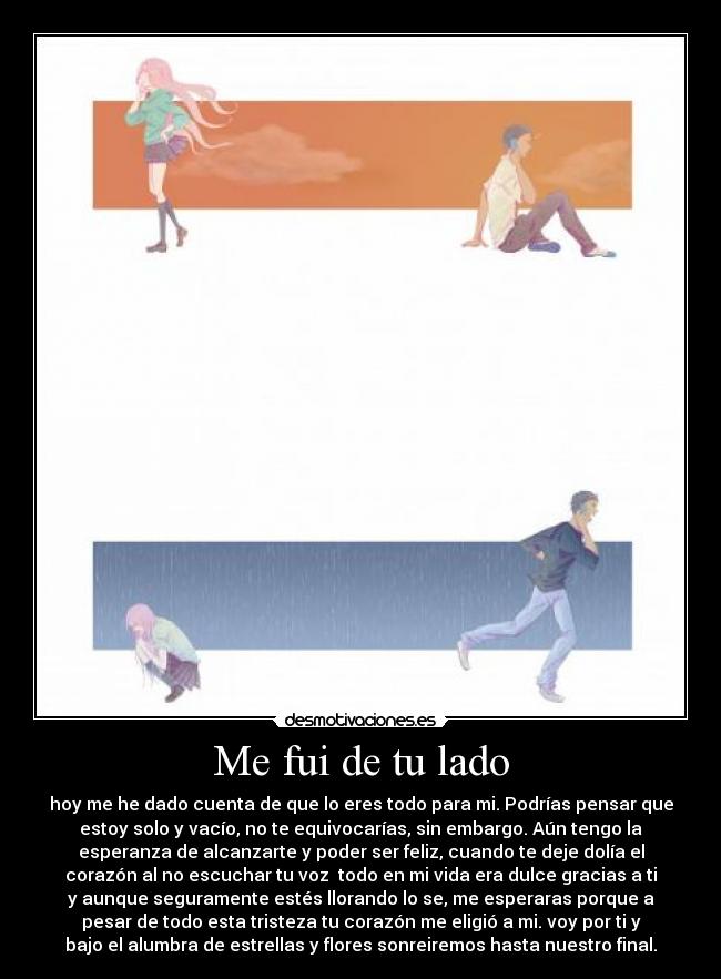 Me fui de tu lado - hoy me he dado cuenta de que lo eres todo para mi. Podrías pensar que
estoy solo y vacío, no te equivocarías, sin embargo. Aún tengo la
esperanza de alcanzarte y poder ser feliz, cuando te deje dolía el
corazón al no escuchar tu voz todo en mi vida era dulce gracias a ti
y aunque seguramente estés llorando lo se, me esperaras porque a
pesar de todo esta tristeza tu corazón me eligió a mi. voy por ti y
bajo el alumbra de estrellas y flores sonreiremos hasta nuestro final.