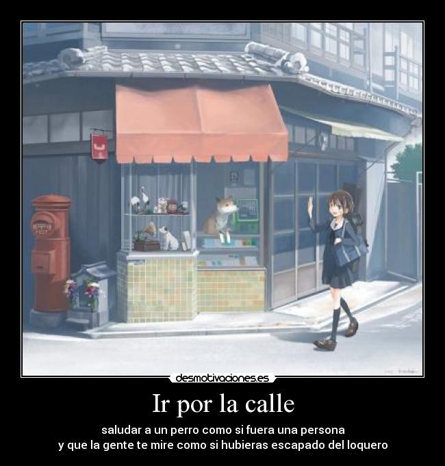 Ir por la calle - saludar a un perro como si fuera una persona
y que la gente te mire como si hubieras escapado del loquero