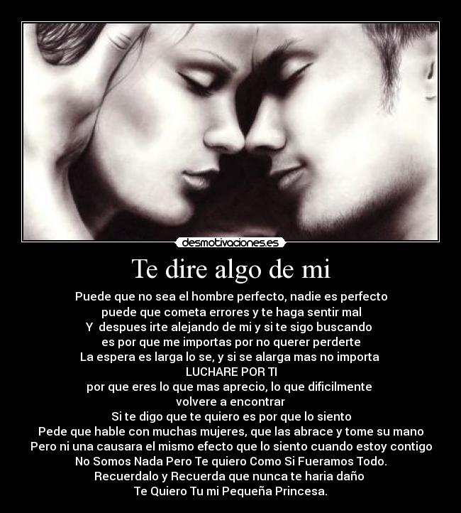 Te dire algo de mi - Puede que no sea el hombre perfecto, nadie es perfecto
puede que cometa errores y te haga sentir mal
Y despues irte alejando de mi y si te sigo buscando
es por que me importas por no querer perderte
La espera es larga lo se, y si se alarga mas no importa
LUCHARE POR TI
por que eres lo que mas aprecio, lo que dificilmente
volvere a encontrar
Si te digo que te quiero es por que lo siento
Pede que hable con muchas mujeres, que las abrace y tome su mano
Pero ni una causara el mismo efecto que lo siento cuando estoy contigo
No Somos Nada Pero Te quiero Como Si Fueramos Todo.
Recuerdalo y Recuerda que nunca te haria daño
Te Quiero Tu mi Pequeña Princesa.