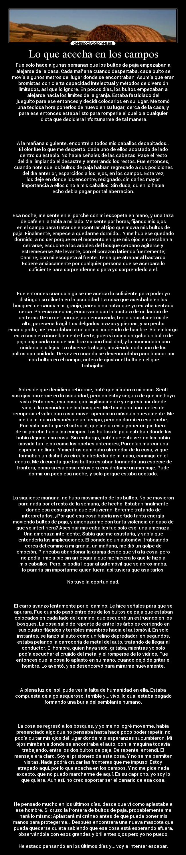 Lo que acecha en los campos - Fue solo hace algunas semanas que los bultos de paja empezaban a
alejarse de la casa. Cada mañana cuando despertaba, cada bulto se
movía algunos metros del lugar donde se encontraban. Asumía que eran
bromistas con cierta capacidad intelectual y métodos de diversión
limitados, así que lo ignore. En pocos días, los bultos empezaban a
alejarse hacia los límites de la granja. Estaba fastidiado del
jueguito para ese entonces y decidí colocarlos en su lugar. Me tomó
una tediosa hora ponerlos de nuevo en su lugar, cerca de la casa, y
para ese entonces estaba listo para romperle el cuello a cualquier
idiota que decidiera infortunarme de tal manera.

 

A la mañana siguiente, encontré a todos mis caballos decapitados…
El olor fue lo que me despertó. Cada uno de ellos acostado de lado
dentro su establo. No había señales de las cabezas. Pasé el resto
del día limpiando el desastre y enterrando los restos. Fue entonces,
cuando noté que los bultos de paja habían regresado a sus posiciones
del día anterior, esparcidos a los lejos, en los campos. Esta vez,
los dejé en donde los encontré, resignado, sin darles mayor
importancia a ellos sino a mis caballos. Sin duda, quien lo había
echo debía pagar por tal aberración.

 

Esa noche, me senté en el porche con mi escopeta en mano, y una taza
de café en la tabla a mi lado. Me senté por horas, fijando mis ojos
en el campo para tratar de encontrar al tipo que movía mis bultos de
paja. Finalmente, empecé a quedarme dormido… Y me hubiese quedado
dormido, a no ser porque en el momento en que mis ojos empezaban a
cerrarse, escuche a los arboles del bosque cercano agitarse y
estremecerse. Me levanté, con el corazón latiendo fuertemente;
Caminé, con mi escopeta al frente. Tenia que atrapar al bastardo.
Esperé ansiosamente por cualquier persona que se acercara lo
suficiente para sorprenderme o para yo sorprenderlo a él.

 

Fue entonces cuando algo se me acercó lo suficiente para poder yo
distinguir su silueta en la oscuridad. La cosa que asechaba en los
bosques cercanos a mi granja, parecía no notar que yo estaba sentado
cerca. Parecía acechar, encorvada con la postura de un ladrón de
carteras. De no ser porque, aun encorvada, tenía unos 4 metros de
alto, parecería frágil. Los delgados brazos y piernas, y su pecho
emancipado, me recordaban a un animal muriendo de hambre. Sin embargo,
esta cosa era increíblemente fuerte, pues vi como cargaba un bulto de
paja bajo cada uno de sus brazos con facilidad, y lo acomodaba con
cuidado a lo lejos. La observe trabajar, moviendo cada uno de los
bultos con cuidado. De vez en cuando se desencordaba para buscar por
más bultos en el campo, antes de ajustar el bulto en el que
trabajaba.

 

Antes de que decidiera retirarme, noté que miraba a mi casa. Sentí
sus ojos barrerme en la oscuridad, pero no estoy seguro de que me haya
visto. Entonces, esa cosa giró sigilosamente y regresó por donde
vino, a la oscuridad de los bosques. Me tomó una hora antes de
recuperar el valor para osar mover apenas un músculo nuevamente. Me
metí a mi casa después de un tiempo, pero no dormí en esa noche.
Fue solo hasta que el sol salió, que me atreví a poner un pie fuera
de mi porche hacia los campos. Los bultos de paja estaban donde los
había dejado, esa cosa. Sin embargo, noté que esta vez no los había
movido tan lejos como las noches anteriores; Parecían marcar una
especie de línea. Y mientras caminaba alrededor de la casa, vi que
formaban un distintivo círculo alrededor de mi casa, conmigo en el
centro. Me di cuenta que los bultos estaban formando una especie de
frontera, como si esa cosa estuviera enviándome un mensaje. Pude
dormir un poco esa noche, y solo porque estaba agotado.

 

La siguiente mañana, no hubo movimiento de los bultos. No se movieron
para nada por el resto de la semana, de hecho. Estaban finalmente
donde esa cosa quería que estuvieran. Enfermé tratando de
interpretarlos. ¿Por qué esa cosa habría invertido tanta energía
moviendo bultos de paja, y amenazarme con tanta violencia en caso de
que yo interfiriera? Asesinar mis caballos fue solo eso: una amenaza.
Una amenaza inteligente. Sabía que me asustaría, y sabía que
entendería las implicaciones. El sonido de un automóvil trabajando
cerca del camino a mi granja, un mañana, me dió un golpe de
emoción. Planeaba abandonar la granja desde que ví a la cosa, pero
no podía irme a pie sin arriesgar a que me hiciera lo que le hizo a
mis caballos. Pero, si podía llegar al automóvil que se aproximaba,
lo pararía sin importarme quien fuera, así tuviera que asaltarlos.

No tuve la oportunidad.

 

El carro avanzo lentamente por el camino. Le hice señales para que se
apurara. Fue cuando pasó entre dos de los bultos de paja que estaban
colocados en cada lado del camino, que escuché un estruendo en los
bosques. La cosa salió de repente de entre los árboles corriendo en
sus cuatro flácidos y terribles miembros hacia el automóvil. En solo
instantes, se lanzó al auto como un felino depredador; en segundos,
estaba pelando la carrocería de metal del auto, tratando de llegar al
conductor. El hombre, quien haya sido, gritaba, mientras yo solo
podía escuchar el crujido del metal y el romperse de lo vidrios. Fue
entonces que la cosa lo aplasto en su mano, cuando dejó de gritar el
hombre. Lo aventó, y se desencorvó para mirarme nuevamente.

 

A plena luz del sol, pude ver la falta de humanidad en ella. Estaba
compuesta de algo asqueroso, terrible y… vivo, lo cual estaba pegado
formando una burla del semblante humano.

 

La cosa se regresó a los bosques, y yo me no logré moverme, habia
presenciado algo que no pensaba hasta hace poco poder repetir, no
podía quitar mis ojos del lugar donde mis esperanzas sucumbieron. Mi
ojos miraban a donde se encontraba el auto, con la maquina todavía
trabajando, entre los dos bultos de paja. De repente, entendí. El
mensaje era claro. Soy el prisionero de esta cosa. Y no se me permiten
visitas. Nada podrá cruzar las fronteras que me impuso. Estoy
atrapado aquí, por lo que acecha en los campos. Y no me pide nada
excepto, que no puedo marcharme de aquí. Es su capricho, yo soy lo
que quiere. Aun así, no creo soportar ser el canario de esa cosa.

 

He pensado mucho en los últimos días, desde que ví como aplastaba a
ese hombre. Si cruzo la frontera de bultos de paja, probablemente me
hará lo mismo; Aplastará mi cráneo antes de que pueda poner mis
manos para protegerme… Después encontrara una nueva mascota que
pueda quedarse quieta sabiendo que esa cosa está esperando afuera,
observándola con esos grandes y brillantes ojos pero yo no puedo.

He estado pensando en los últimos días y… voy a intentar escapar.