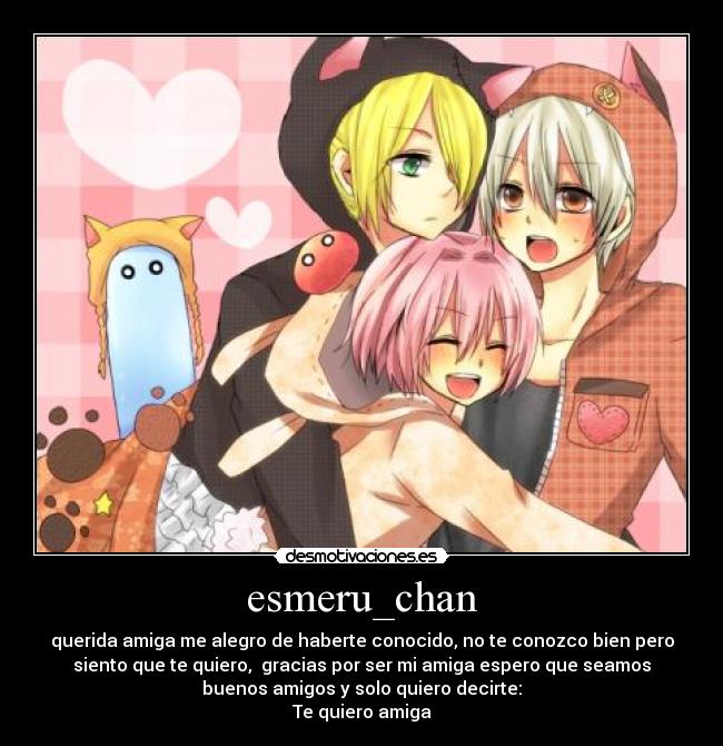 esmeru_chan - querida amiga me alegro de haberte conocido, no te conozco bien pero
siento que te quiero, gracias por ser mi amiga espero que seamos
buenos amigos y solo quiero decirte:
Te quiero amiga