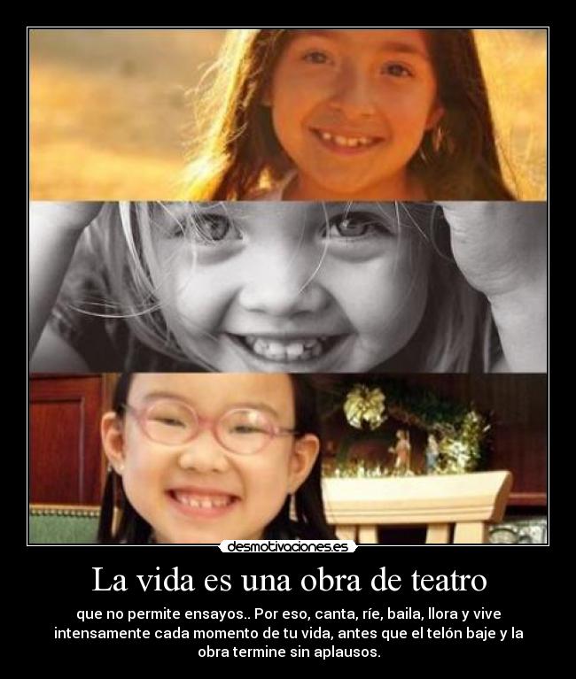 La vida es una obra de teatro - que no permite ensayos.. Por eso, canta, ríe, baila, llora y vive
intensamente cada momento de tu vida, antes que el telón baje y la
obra termine sin aplausos.