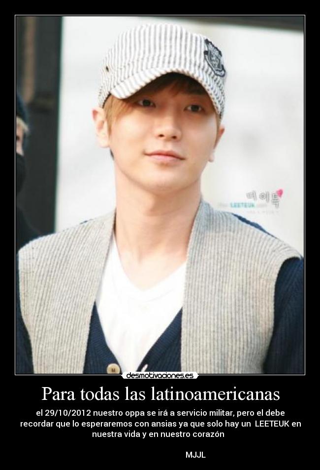 Para todas las latinoamericanas - el 29/10/2012 nuestro oppa se irá a servicio militar, pero el debe
recordar que lo esperaremos con ansias ya que solo hay un LEETEUK en
nuestra vida y en nuestro corazón♥
MJJL