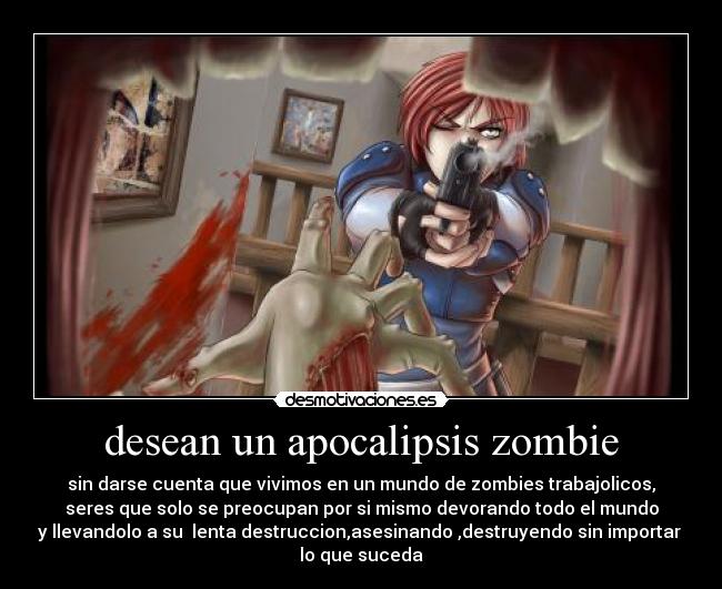 desean un apocalipsis zombie - sin darse cuenta que vivimos en un mundo de zombies trabajolicos,
seres que solo se preocupan por si mismo devorando todo el mundo
y llevandolo a su  lenta destruccion,asesinando ,destruyendo sin importar 
lo que suceda