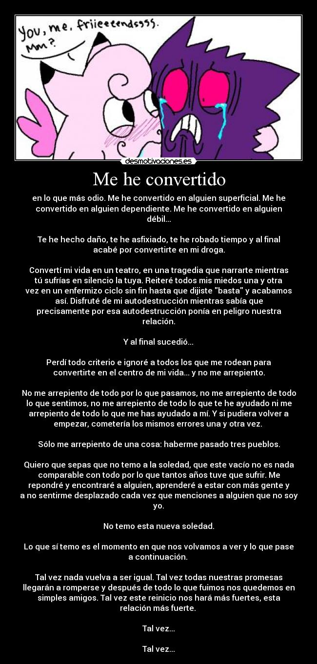 Me he convertido - en lo que más odio. Me he convertido en alguien superficial. Me he
convertido en alguien dependiente. Me he convertido en alguien
débil...

Te he hecho daño, te he asfixiado, te he robado tiempo y al final
acabé por convertirte en mi droga.

Convertí mi vida en un teatro, en una tragedia que narrarte mientras
tú sufrías en silencio la tuya. Reiteré todos mis miedos una y otra
vez en un enfermizo ciclo sin fin hasta que dijiste basta y acabamos
así. Disfruté de mi autodestrucción mientras sabía que
precisamente por esa autodestrucción ponía en peligro nuestra
relación.

Y al final sucedió...

Perdí todo criterio e ignoré a todos los que me rodean para
convertirte en el centro de mi vida... y no me arrepiento.

No me arrepiento de todo por lo que pasamos, no me arrepiento de todo
lo que sentimos, no me arrepiento de todo lo que te he ayudado ni me
arrepiento de todo lo que me has ayudado a mí. Y si pudiera volver a
empezar, cometería los mismos errores una y otra vez. 

Sólo me arrepiento de una cosa: haberme pasado tres pueblos.

Quiero que sepas que no temo a la soledad, que este vacío no es nada
comparable con todo por lo que tantos años tuve que sufrir. Me
repondré y encontraré a alguien, aprenderé a estar con más gente y
a no sentirme desplazado cada vez que menciones a alguien que no soy
yo.

No temo esta nueva soledad.

Lo que sí temo es el momento en que nos volvamos a ver y lo que pase
a continuación. 

Tal vez nada vuelva a ser igual. Tal vez todas nuestras promesas
llegarán a romperse y después de todo lo que fuimos nos quedemos en
simples amigos. Tal vez este reinicio nos hará más fuertes, esta
relación más fuerte. 

Tal vez...

Tal vez...