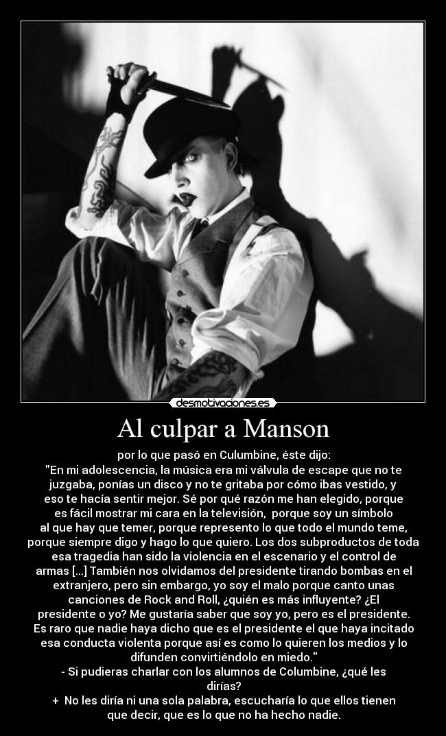 Al culpar a Manson - por lo que pasó en Culumbine, éste dijo:
En mi adolescencia, la música era mi válvula de escape que no te
juzgaba, ponías un disco y no te gritaba por cómo ibas vestido, y
eso te hacía sentir mejor. Sé por qué razón me han elegido, porque
es fácil mostrar mi cara en la televisión,  porque soy un símbolo
al que hay que temer, porque represento lo que todo el mundo teme,
porque siempre digo y hago lo que quiero. Los dos subproductos de toda
esa tragedia han sido la violencia en el escenario y el control de
armas [...] También nos olvidamos del presidente tirando bombas en el
extranjero, pero sin embargo, yo soy el malo porque canto unas
canciones de Rock and Roll, ¿quién es más influyente? ¿El
presidente o yo? Me gustaría saber que soy yo, pero es el presidente.
Es raro que nadie haya dicho que es el presidente el que haya incitado
esa conducta violenta porque así es como lo quieren los medios y lo
difunden convirtiéndolo en miedo.
- Si pudieras charlar con los alumnos de Columbine, ¿qué les
dirías?
+  No les diría ni una sola palabra, escucharía lo que ellos tienen
que decir, que es lo que no ha hecho nadie.