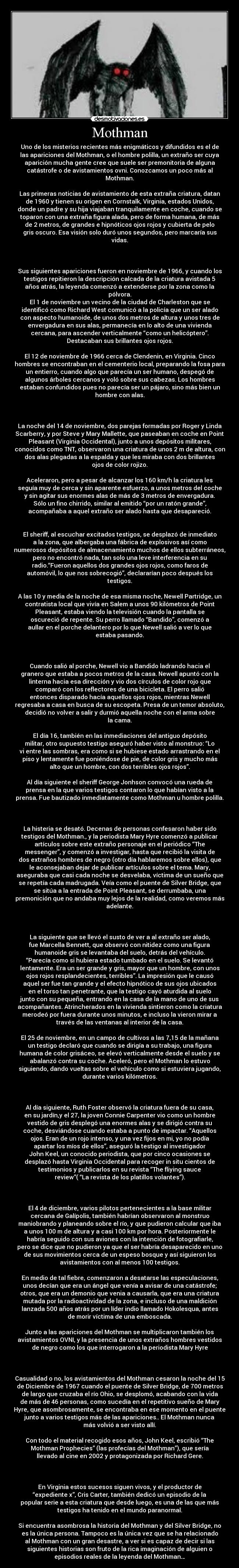 Mothman - Uno de los misterios recientes más enigmáticos y difundidos es el de
las apariciones del Mothman, o el hombre polilla, un extraño ser cuya
aparición mucha gente cree que suele ser premonitoria de alguna
catástrofe o de avistamientos ovni. Conozcamos un poco más al
Mothman.
Las primeras noticias de avistamiento de esta extraña criatura, datan
de 1960 y tienen su origen en Cornstalk, Virginia, estados Unidos,
donde un padre y su hija viajaban tranquilamente en coche, cuando se
toparon con una extraña figura alada, pero de forma humana, de más
de 2 metros, de grandes e hipnóticos ojos rojos y cubierta de pelo
gris oscuro. Esa visión solo duró unos segundos, pero marcaría sus
vidas.
Sus siguientes apariciones fueron en noviembre de 1966, y cuando los
testigos repitieron la descripción calcada de la criatura avistada 5
años atrás, la leyenda comenzó a extenderse por la zona como la
pólvora.
El 1 de noviembre un vecino de la ciudad de Charleston que se
identificó como Richard West comunicó a la policía que un ser alado
con aspecto humanoide, de unos dos metros de altura y unos tres de
envergadura en sus alas, permanecía en lo alto de una vivienda
cercana, para ascender verticalmente “como un helicóptero”.
Destacaban sus brillantes ojos rojos.
El 12 de noviembre de 1966 cerca de Clendenin, en Virginia. Cinco
hombres se encontraban en el cementerio local, preparando la fosa para
un entierro, cuando algo que parecía un ser humano, despegó de
algunos árboles cercanos y voló sobre sus cabezas. Los hombres
estaban confundidos pues no parecía ser un pájaro, sino más bien un
hombre con alas.
La noche del 14 de noviembre, dos parejas formadas por Roger y Linda
Scarberry, y por Steve y Mary Mallette, que paseaban en coche en Point
Pleasant (Virginia Occidental), junto a unos depósitos militares,
conocidos como TNT, observaron una criatura de unos 2 m de altura, con
dos alas plegadas a la espalda y que les miraba con dos brillantes
ojos de color rojizo.
Aceleraron, pero a pesar de alcanzar los 160 km/h la criatura les
seguía muy de cerca y sin aparente esfuerzo, a unos metros del coche
y sin agitar sus enormes alas de más de 3 metros de envergadura.
Sólo un fino chirrido, similar al emitido “por un ratón grande”,
acompañaba a aquel extraño ser alado hasta que desapareció.
El sheriff, al escuchar excitados testigos, se desplazó de inmediato
a la zona, que albergaba una fábrica de explosivos así como
numerosos depósitos de almacenamiento muchos de ellos subterráneos,
pero no encontró nada, tan solo una leve interferencia en su
radio.“Fueron aquellos dos grandes ojos rojos, como faros de
automóvil, lo que nos sobrecogió”, declararían poco después los
testigos.
A las 10 y media de la noche de esa misma noche, Newell Partridge, un
contratista local que vivía en Salem a unos 90 kilómetros de Point
Pleasant, estaba viendo la televisión cuando la pantalla se
oscureció de repente. Su perro llamado “Bandido”, comenzó a
aullar en el porche delantero por lo que Newell salió a ver lo que
estaba pasando.
Cuando salió al porche, Newell vio a Bandido ladrando hacia el
granero que estaba a pocos metros de la casa. Newell apuntó con la
linterna hacia esa dirección y vio dos círculos de color rojo que
comparó con los reflectores de una bicicleta. El perro salió
entonces disparado hacía aquellos ojos rojos, mientras Newell
regresaba a casa en busca de su escopeta. Presa de un temor absoluto,
decidió no volver a salir y durmió aquella noche con el arma sobre
la cama.
El día 16, también en las inmediaciones del antiguo depósito
militar, otro supuesto testigo aseguró haber visto al monstruo: “Lo
vi entre las sombras, era como si se hubiese estado arrastrando en el
piso y lentamente fue poniéndose de pie, de color gris y mucho más
alto que un hombre, con dos terribles ojos rojos”.
Al día siguiente el sheriff George Jonhson convocó una rueda de
prensa en la que varios testigos contaron lo que habían visto a la
prensa. Fue bautizado inmediatamente como Mothman u hombre polilla.
La histeria se desató. Decenas de personas confesaron haber sido
testigos del Mothman., y la periodista Mary Hyre comenzó a publicar
artículos sobre este extraño personaje en el periódico “The
messenger”, y comenzó a investigar, hasta que recibió la visita de
dos extraños hombres de negro (otro día hablaremos sobre ellos), que
le aconsejaban dejar de publicar artículos sobre el tema. Mary,
aseguraba que casi cada noche se desvelaba, víctima de un sueño que
se repetía cada madrugada. Veía como el puente de Silver Bridge, que
se sitúa a la entrada de Point Pleasant, se derrumbaba, una
premonición que no andaba muy lejos de la realidad, como veremos más
adelante.
La siguiente que se llevó el susto de ver a al extraño ser alado,
fue Marcella Bennett, que observó con nitidez como una figura
humanoide gris se levantaba del suelo, detrás del vehículo.
“Parecía como si hubiera estado tumbado en el suelo. Se levantó
lentamente. Era un ser grande y gris, mayor que un hombre, con unos
ojos rojos resplandecientes, terribles”. La impresión que le causó
aquel ser fue tan grande y el efecto hipnótico de sus ojos ubicados
en el torso tan penetrante, que la testigo cayó aturdida al suelo
junto con su pequeña, entrando en la casa de la mano de uno de sus
acompañantes. Atrincherados en la vivienda sintieron como la criatura
merodeó por fuera durante unos minutos, e incluso la vieron mirar a
través de las ventanas al interior de la casa.
El 25 de noviembre, en un campo de cultivos a las 7,15 de la mañana
un testigo declaró que cuando se dirigía a su trabajo, una figura
humana de color grisáceo, se elevó verticalmente desde el suelo y se
abalanzó contra su coche. Aceleró, pero el Mothman lo estuvo
siguiendo, dando vueltas sobre el vehículo como si estuviera jugando,
durante varios kilómetros.
Al día siguiente, Ruth Foster observó la criatura fuera de su casa,
en su jardín,y el 27, la joven Connie Carpenter vio como un hombre
vestido de gris desplegó una enormes alas y se dirigió contra su
coche, desviándose cuando estaba a punto de impactar. “Aquellos
ojos. Eran de un rojo intenso, y una vez fijos en mi, yo no podía
apartar los míos de ellos”, aseguró la testigo al investigador
John Keel, un conocido periodista, que por cinco ocasiones se
desplazó hasta Virginia Occidental para recoger in situ cientos de
testimonios y publicarlos en su revista “The fliying sauce
review”( “La revista de los platillos volantes”).
El 4 de diciembre, varios pilotos pertenecientes a la base militar
cercana de Galípolis, también habrían observaron al monstruo
maniobrando y planeando sobre el río, y que pudieron calcular que iba
a unos 100 m de altura y a casi 100 km por hora. Posteriormente le
habría seguido con sus aviones con la intención de fotografiarle,
pero se dice que no pudieron ya que el ser habría desaparecido en uno
de sus movimientos cerca de un espeso bosque y así siguieron los
avistamientos con al menos 100 testigos.
En medio de tal fiebre, comenzaron a desatarse las especulaciones,
unos decían que era un ángel que venía a avisar de una catástrofe;
otros, que era un demonio que venia a causarla, que era una criatura
mutada por la radioactividad de la zona, e incluso de una maldición
lanzada 500 años atrás por un líder indio llamado Hokolesqua, antes
de morir víctima de una emboscada.
Junto a las apariciones del Mothman se multiplicaron también los
avistamientos OVNI, y la presencia de unos extraños hombres vestidos
de negro como los que interrogaron a la periodista Mary Hyre
Casualidad o no, los avistamientos del Mothman cesaron la noche del 15
de Diciembre de 1967 cuando el puente de Silver Bridge, de 700 metros
de largo que cruzaba el río Ohio, se desplomó, acabando con la vida
de más de 46 personas, como sucedía en el repetitivo sueño de Mary
Hyre, que asombrosamente, se encontraba en ese momento en el puente
junto a varios testigos más de las apariciones.. El Mothman nunca
más volvió a ser visto allí.
Con todo el material recogido esos años, John Keel, escribió “The
Mothman Prophecies” (las profecías del Mothman”), que sería
llevado al cine en 2002 y protagonizada por Richard Gere.
En Virginia estos sucesos siguen vivos, y el productor de
“expediente x”, Cris Carter, también dedicó un episodio de la
popular serie a esta criatura que desde luego, es una de las que más
testigos ha tenido en el mundo paranormal.
Si encuentra asombrosa la historia del Mothman y del Silver Bridge, no
es la única persona. Tampoco es la única vez que se ha relacionado
al Mothman con un gran desastre, a ver si es capaz de decir si las
siguientes historias son fruto de la rica imaginación de alguien o
episodios reales de la leyenda del Mothman…