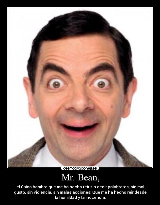 Mr. Bean, - el único hombre que me ha hecho reir sin decir palabrotas, sin mal
gusto, sin violencia, sin malas acciones; Que me ha hecho reir desde
la humildad y la inocencia.