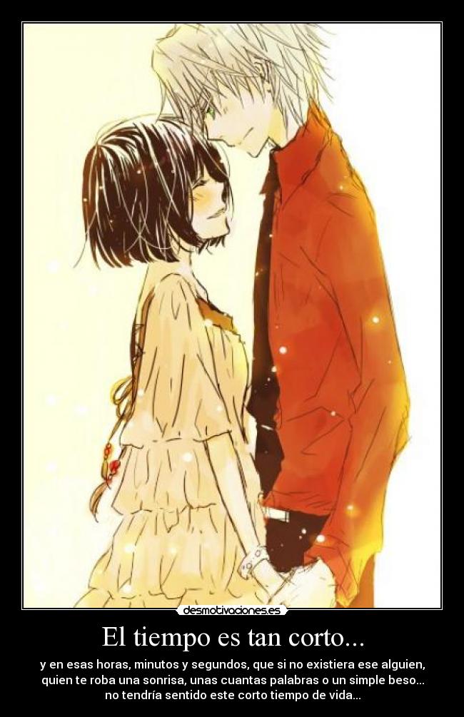 El tiempo es tan corto... - y en esas horas, minutos y segundos, que si no existiera ese alguien,
quien te roba una sonrisa, unas cuantas palabras o un simple beso...
no tendría sentido este corto tiempo de vida...