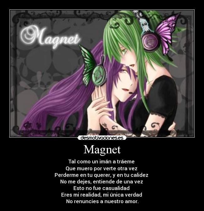 Magnet - Tal como un imán a tráeme 
Que muero por verte otra vez 
Perderme en tu querer, y en tu calidez 
No me dejes, entiende de una vez 
Esto no fue casualidad 
Eres mi realidad, mi única verdad 
No renuncies a nuestro amor.