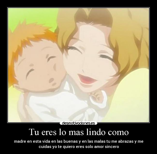 Tu eres lo mas lindo como - madre en esta vida en las buenas y en las malas tu me abrazas y me
cuidas yo te quiero eres solo amor sincero