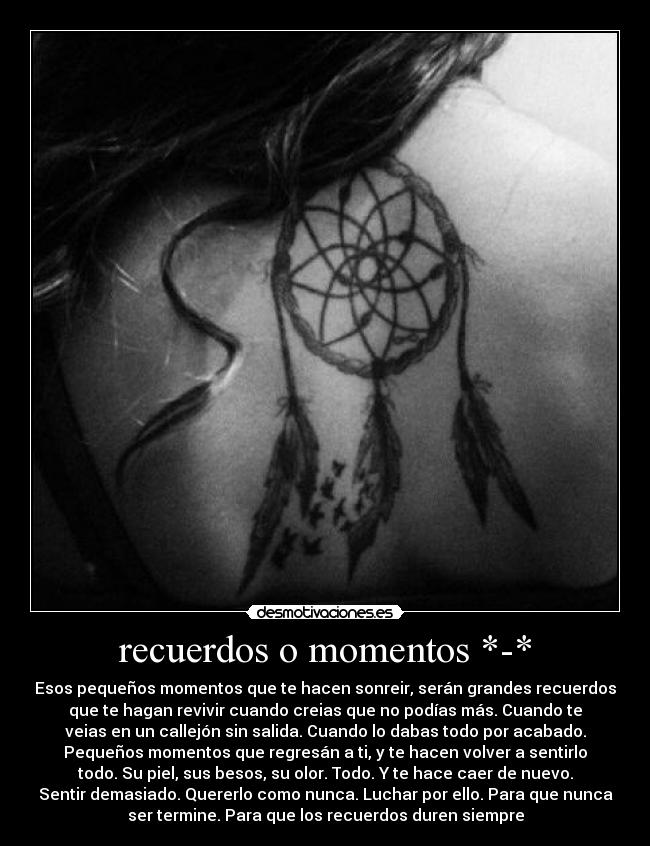 recuerdos o momentos *-* - Esos pequeños momentos que te hacen sonreir, serán grandes recuerdos
que te hagan revivir cuando creias que no podías más. Cuando te
veias en un callejón sin salida. Cuando lo dabas todo por acabado.
Pequeños momentos que regresán a ti, y te hacen volver a sentirlo
todo. Su piel, sus besos, su olor. Todo. Y te hace caer de nuevo.
Sentir demasiado. Quererlo como nunca. Luchar por ello. Para que nunca
ser termine. Para que los recuerdos duren siempre