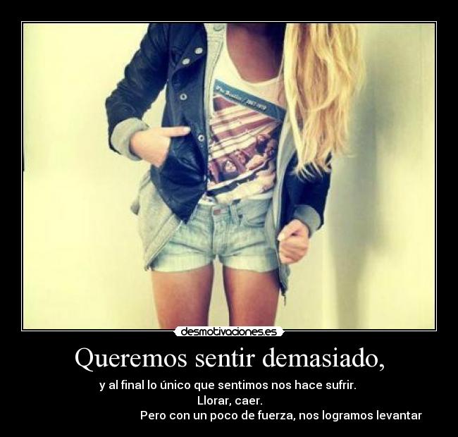 Queremos sentir demasiado, - y al final lo único que sentimos nos hace sufrir.
Llorar, caer.
Pero con un poco de fuerza, nos logramos levantar