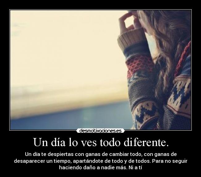 Un día lo ves todo diferente. - Un día te despiertas con ganas de cambiar todo, con ganas de
desaparecer un tiempo, apartándote de todo y de todos. Para no seguir
haciendo daño a nadie más. Ni a tí