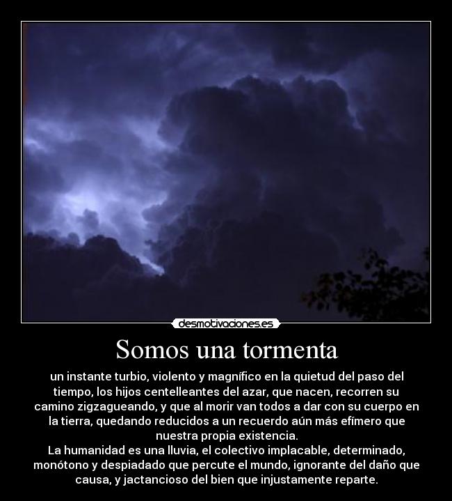 Somos una tormenta - un instante turbio, violento y magnífico en la quietud del paso del
tiempo, los hijos centelleantes del azar, que nacen, recorren su
camino zigzagueando, y que al morir van todos a dar con su cuerpo en
la tierra, quedando reducidos a un recuerdo aún más efímero que
nuestra propia existencia.
La humanidad es una lluvia, el colectivo implacable, determinado,
monótono y despiadado que percute el mundo, ignorante del daño que
causa, y jactancioso del bien que injustamente reparte.