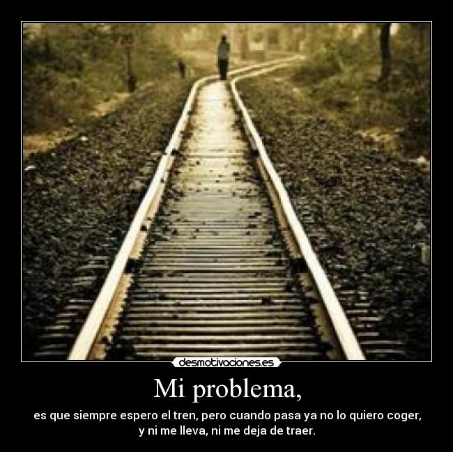 Mi problema, - es que siempre espero el tren, pero cuando pasa ya no lo quiero coger,
y ni me lleva, ni me deja de traer.