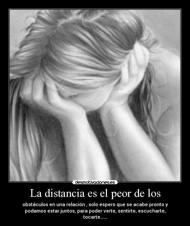 La distancia es el peor de los - obstáculos en una relación , solo espero que se acabe pronto y
podamos estar juntos, para poder verte, sentirte, escucharte,
tocarte......