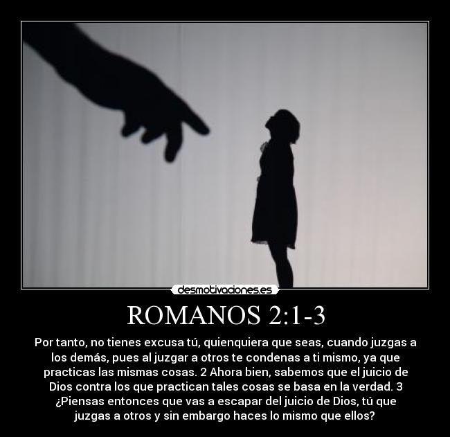 ROMANOS 2:1-3 - Por tanto, no tienes excusa tú, quienquiera que seas, cuando juzgas a
los demás, pues al juzgar a otros te condenas a ti mismo, ya que
practicas las mismas cosas. 2 Ahora bien, sabemos que el juicio de
Dios contra los que practican tales cosas se basa en la verdad. 3
¿Piensas entonces que vas a escapar del juicio de Dios, tú que
juzgas a otros y sin embargo haces lo mismo que ellos?