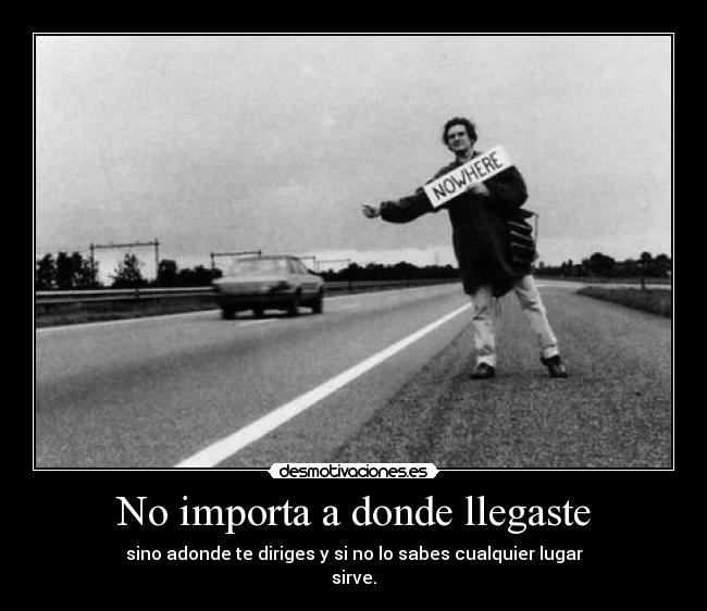 No importa a donde llegaste - sino adonde te diriges y si no lo sabes cualquier lugar
sirve.