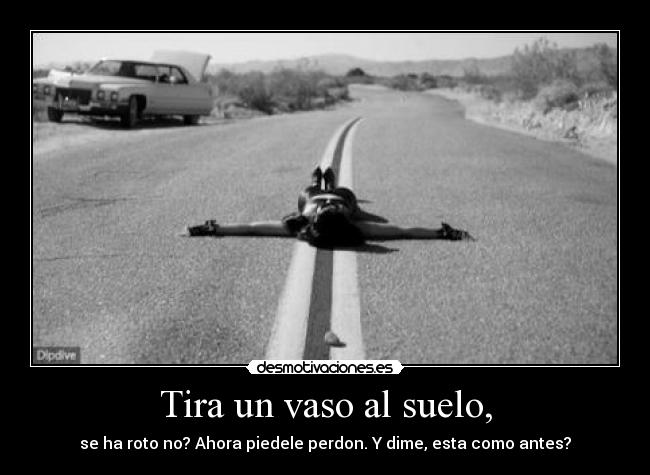 Tira un vaso al suelo, - se ha roto no? Ahora piedele perdon. Y dime, esta como antes?