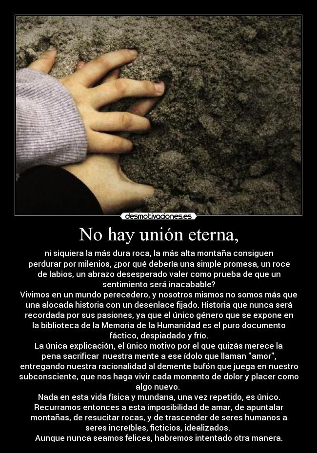 No hay unión eterna, - ni siquiera la más dura roca, la más alta montaña consiguen
perdurar por milenios, ¿por qué debería una simple promesa, un roce
de labios, un abrazo desesperado valer como prueba de que un
sentimiento será inacabable?
Vivimos en un mundo perecedero, y nosotros mismos no somos más que
una alocada historia con un desenlace fijado. Historia que nunca será
recordada por sus pasiones, ya que el único género que se expone en
la biblioteca de la Memoria de la Humanidad es el puro documento
fáctico, despiadado y frío.
La única explicación, el único motivo por el que quizás merece la
pena sacrificar  nuestra mente a ese ídolo que llaman amor,
entregando nuestra racionalidad al demente bufón que juega en nuestro
subconsciente, que nos haga vivir cada momento de dolor y placer como
algo nuevo. 
Nada en esta vida física y mundana, una vez repetido, es único.
Recurramos entonces a esta imposibilidad de amar, de apuntalar
montañas, de resucitar rocas, y de trascender de seres humanos a
seres increíbles, ficticios, idealizados. 
Aunque nunca seamos felices, habremos intentado otra manera.