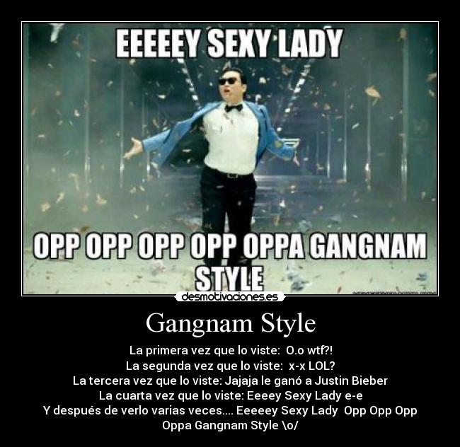 Gangnam Style - La primera vez que lo viste:  O.o wtf?!
La segunda vez que lo viste:  x-x LOL?
La tercera vez que lo viste: Jajaja le ganó a Justin Bieber
La cuarta vez que lo viste: Eeeey Sexy Lady e-e
Y después de verlo varias veces.... Eeeeey Sexy Lady  Opp Opp Opp
Oppa Gangnam Style \o/