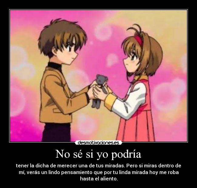 No sé si yo podría - tener la dicha de merecer una de tus miradas. Pero si miras dentro de
mí, verás un lindo pensamiento que por tu linda mirada hoy me roba
hasta el aliento.