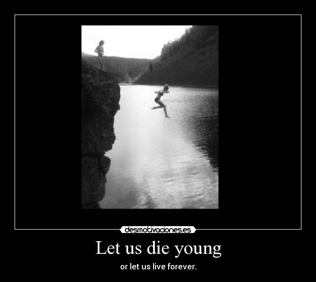 Let us die young - or let us live forever.
