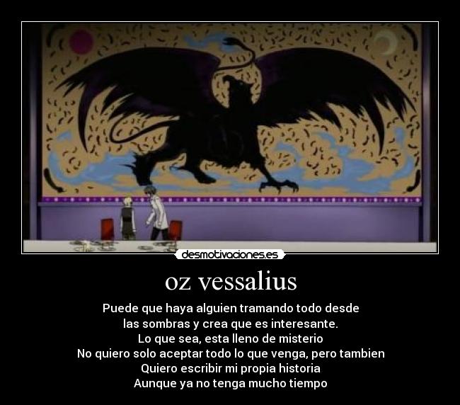 oz vessalius - Puede que haya alguien tramando todo desde
las sombras y crea que es interesante.
Lo que sea, esta lleno de misterio
No quiero solo aceptar todo lo que venga, pero tambien
Quiero escribir mi propia historia
Aunque ya no tenga mucho tiempo