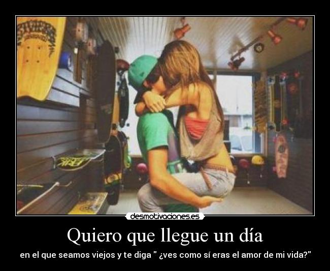 Quiero que llegue un día - en el que seamos viejos y te diga  ¿ves como sí eras el amor de mi vida?