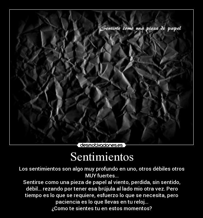 Sentimientos - Los sentimientos son algo muy profundo en uno, otros débiles otros
MUY fuertes...
Sentirse como una pieza de papel al viento, perdida, sin sentido,
débil... rezando por tener esa brújula al lado mio otra vez. Pero
tiempo es lo que se requiere, esfuerzo lo que se necesita, pero
paciencia es lo que llevas en tu reloj...
¿Como te sientes tu en estos momentos?