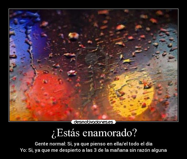 ¿Estás enamorado? - Gente normal: Si, ya que pienso en ella/el todo el día
Yo: Si, ya que me despierto a las 3 de la mañana sin razón alguna