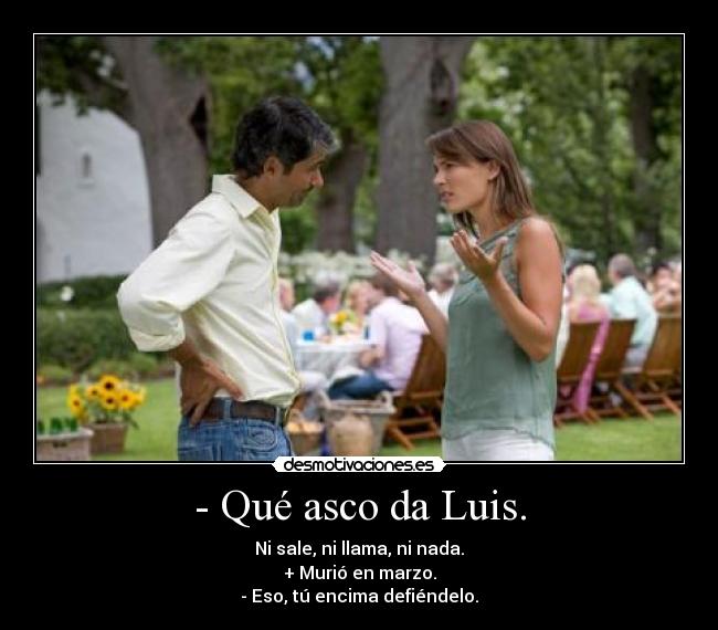 - Qué asco da Luis. - Ni sale, ni llama, ni nada.
+ Murió en marzo.
- Eso, tú encima defiéndelo.