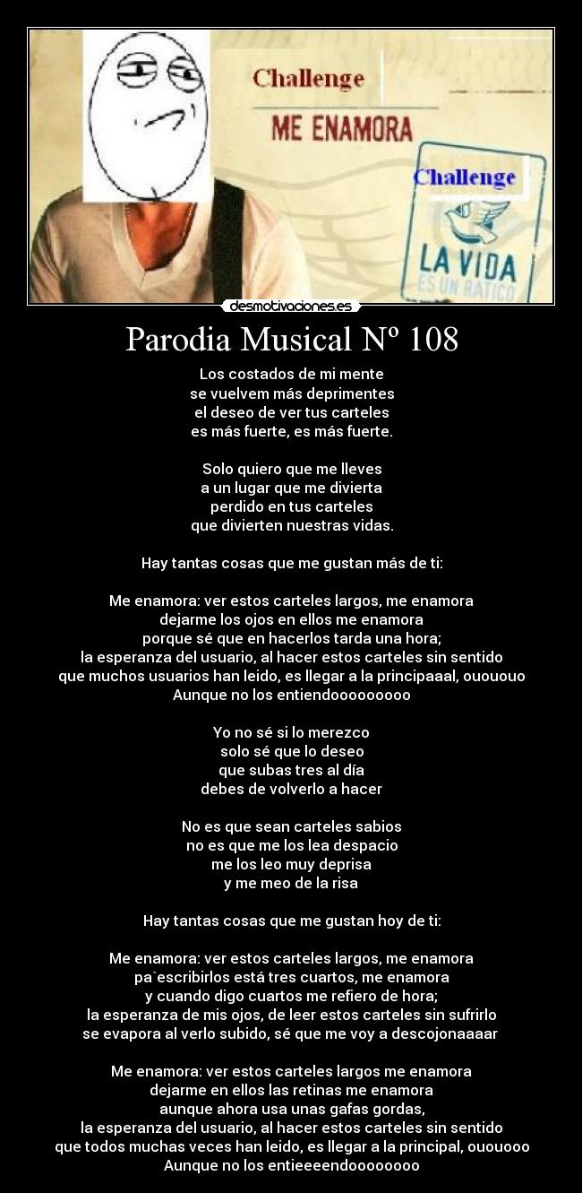 Parodia Musical Nº 108 - Los costados de mi mente
se vuelvem más deprimentes
el deseo de ver tus carteles
es más fuerte, es más fuerte.

Solo quiero que me lleves
a un lugar que me divierta
perdido en tus carteles
que divierten nuestras vidas.

Hay tantas cosas que me gustan más de ti:

Me enamora: ver estos carteles largos, me enamora
dejarme los ojos en ellos me enamora
porque sé que en hacerlos tarda una hora;
la esperanza del usuario, al hacer estos carteles sin sentido
que muchos usuarios han leido, es llegar a la principaaal, ouououo
Aunque no los entiendooooooooo

Yo no sé si lo merezco
solo sé que lo deseo
que subas tres al día
debes de volverlo a hacer

No es que sean carteles sabios
no es que me los lea despacio
me los leo muy deprisa
y me meo de la risa

Hay tantas cosas que me gustan hoy de ti:

Me enamora: ver estos carteles largos, me enamora
pa`escribirlos está tres cuartos, me enamora
y cuando digo cuartos me refiero de hora;
la esperanza de mis ojos, de leer estos carteles sin sufrirlo
se evapora al verlo subido, sé que me voy a descojonaaaar 

Me enamora: ver estos carteles largos me enamora
dejarme en ellos las retinas me enamora
aunque ahora usa unas gafas gordas,
la esperanza del usuario, al hacer estos carteles sin sentido
que todos muchas veces han leido, es llegar a la principal, ououooo
Aunque no los entieeeendoooooooo