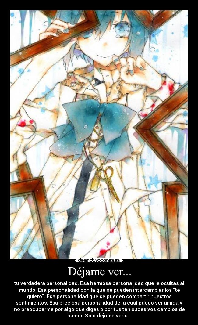 Déjame ver... - tu verdadera personalidad. Esa hermosa personalidad que le ocultas al
mundo. Esa personalidad con la que se pueden intercambiar los te
quiero. Esa personalidad que se pueden compartir nuestros
sentimientos. Esa preciosa personalidad de la cual puedo ser amiga y
no preocuparme por algo que digas o por tus tan sucesivos cambios de
humor. Solo déjame verla...