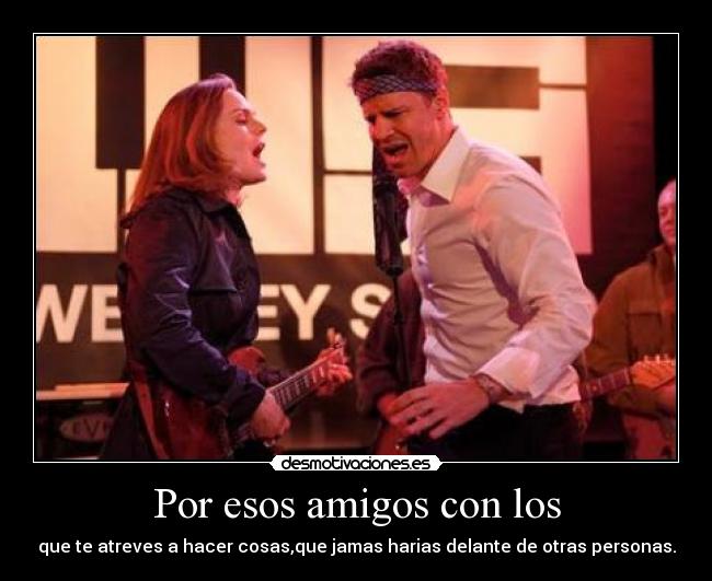 Por esos amigos con los - que te atreves a hacer cosas,que jamas harias delante de otras personas.