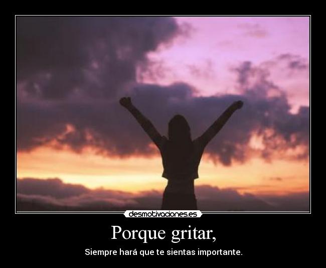 Porque gritar, - Siempre hará que te sientas importante.