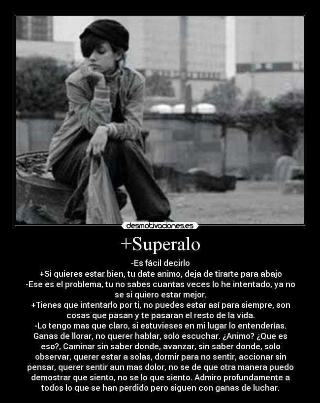 +Superalo - -Es fácil decirlo
+Si quieres estar bien, tu date animo, deja de tirarte para abajo
-Ese es el problema, tu no sabes cuantas veces lo he intentado, ya no
se si quiero estar mejor.
+Tienes que intentarlo por ti, no puedes estar así para siempre, son
cosas que pasan y te pasaran el resto de la vida.
-Lo tengo mas que claro, si estuvieses en mi lugar lo entenderías.
Ganas de llorar, no querer hablar, solo escuchar. ¿Animo? ¿Que es
eso?, Caminar sin saber donde, avanzar, sin saber donde, solo
observar, querer estar a solas, dormir para no sentir, accionar sin
pensar, querer sentir aun mas dolor, no se de que otra manera puedo
demostrar que siento, no se lo que siento. Admiro profundamente a
todos lo que se han perdido pero siguen con ganas de luchar.
