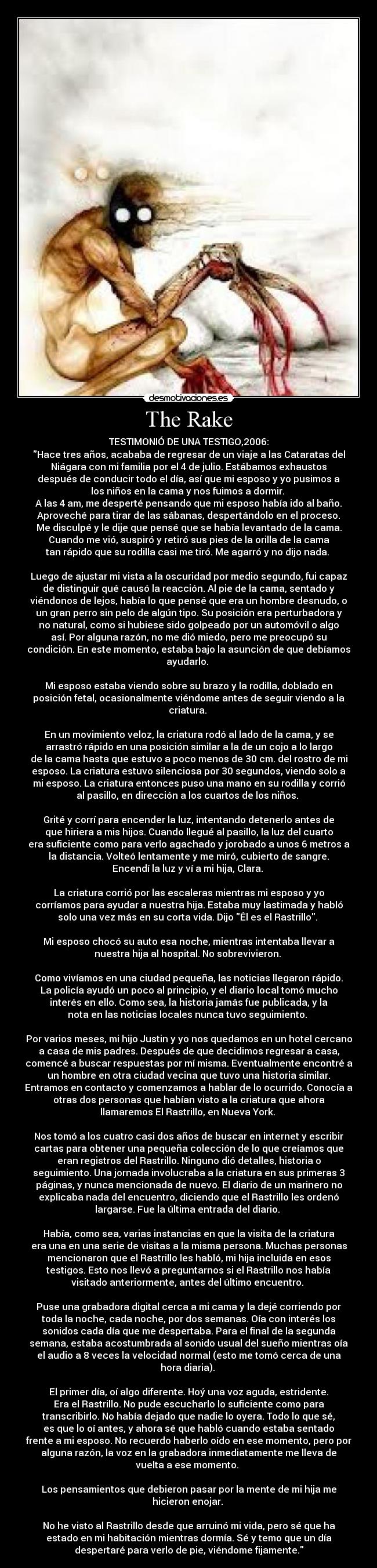 The Rake - TESTIMONIÓ DE UNA TESTIGO,2006:
Hace tres años, acababa de regresar de un viaje a las Cataratas del
Niágara con mi familia por el 4 de julio. Estábamos exhaustos
después de conducir todo el día, así que mi esposo y yo pusimos a
los niños en la cama y nos fuimos a dormir.
A las 4 am, me desperté pensando que mi esposo había ido al baño.
Aproveché para tirar de las sábanas, despertándolo en el proceso.
Me disculpé y le dije que pensé que se había levantado de la cama.
Cuando me vió, suspiró y retiró sus pies de la orilla de la cama
tan rápido que su rodilla casi me tiró. Me agarró y no dijo nada.
Luego de ajustar mi vista a la oscuridad por medio segundo, fui capaz
de distinguir qué causó la reacción. Al pie de la cama, sentado y
viéndonos de lejos, había lo que pensé que era un hombre desnudo, o
un gran perro sin pelo de algún tipo. Su posición era perturbadora y
no natural, como si hubiese sido golpeado por un automóvil o algo
así. Por alguna razón, no me dió miedo, pero me preocupó su
condición. En este momento, estaba bajo la asunción de que debíamos
ayudarlo.
Mi esposo estaba viendo sobre su brazo y la rodilla, doblado en
posición fetal, ocasionalmente viéndome antes de seguir viendo a la
criatura.
En un movimiento veloz, la criatura rodó al lado de la cama, y se
arrastró rápido en una posición similar a la de un cojo a lo largo
de la cama hasta que estuvo a poco menos de 30 cm. del rostro de mi
esposo. La criatura estuvo silenciosa por 30 segundos, viendo solo a
mi esposo. La criatura entonces puso una mano en su rodilla y corrió
al pasillo, en dirección a los cuartos de los niños.
Grité y corrí para encender la luz, intentando detenerlo antes de
que hiriera a mis hijos. Cuando llegué al pasillo, la luz del cuarto
era suficiente como para verlo agachado y jorobado a unos 6 metros a
la distancia. Volteó lentamente y me miró, cubierto de sangre.
Encendí la luz y ví a mi hija, Clara.
La criatura corrió por las escaleras mientras mi esposo y yo
corríamos para ayudar a nuestra hija. Estaba muy lastimada y habló
solo una vez más en su corta vida. Dijo Él es el Rastrillo.
Mi esposo chocó su auto esa noche, mientras intentaba llevar a
nuestra hija al hospital. No sobrevivieron.
Como vivíamos en una ciudad pequeña, las noticias llegaron rápido.
La policía ayudó un poco al principio, y el diario local tomó mucho
interés en ello. Como sea, la historia jamás fue publicada, y la
nota en las noticias locales nunca tuvo seguimiento.
Por varios meses, mi hijo Justin y yo nos quedamos en un hotel cercano
a casa de mis padres. Después de que decidimos regresar a casa,
comencé a buscar respuestas por mí misma. Eventualmente encontré a
un hombre en otra ciudad vecina que tuvo una historia similar.
Entramos en contacto y comenzamos a hablar de lo ocurrido. Conocía a
otras dos personas que habían visto a la criatura que ahora
llamaremos El Rastrillo, en Nueva York.
Nos tomó a los cuatro casi dos años de buscar en internet y escribir
cartas para obtener una pequeña colección de lo que creíamos que
eran registros del Rastrillo. Ninguno dió detalles, historia o
seguimiento. Una jornada involucraba a la criatura en sus primeras 3
páginas, y nunca mencionada de nuevo. El diario de un marinero no
explicaba nada del encuentro, diciendo que el Rastrillo les ordenó
largarse. Fue la última entrada del diario.
Había, como sea, varias instancias en que la visita de la criatura
era una en una serie de visitas a la misma persona. Muchas personas
mencionaron que el Rastrillo les habló, mi hija incluida en esos
testigos. Esto nos llevó a preguntarnos si el Rastrillo nos había
visitado anteriormente, antes del último encuentro.
Puse una grabadora digital cerca a mi cama y la dejé corriendo por
toda la noche, cada noche, por dos semanas. Oía con interés los
sonidos cada día que me despertaba. Para el final de la segunda
semana, estaba acostumbrada al sonido usual del sueño mientras oía
el audio a 8 veces la velocidad normal (esto me tomó cerca de una
hora diaria).
El primer día, oí algo diferente. Hoý una voz aguda, estridente.
Era el Rastrillo. No pude escucharlo lo suficiente como para
transcribirlo. No había dejado que nadie lo oyera. Todo lo que sé,
es que lo oí antes, y ahora sé que habló cuando estaba sentado
frente a mi esposo. No recuerdo haberlo oído en ese momento, pero por
alguna razón, la voz en la grabadora inmediatamente me lleva de
vuelta a ese momento.
Los pensamientos que debieron pasar por la mente de mi hija me
hicieron enojar.
No he visto al Rastrillo desde que arruinó mi vida, pero sé que ha
estado en mi habitación mientras dormía. Sé y temo que un día
despertaré para verlo de pie, viéndome fijamente.