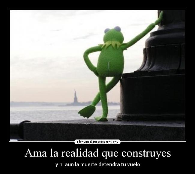 Ama la realidad que construyes - y ni aun la muerte detendra tu vuelo