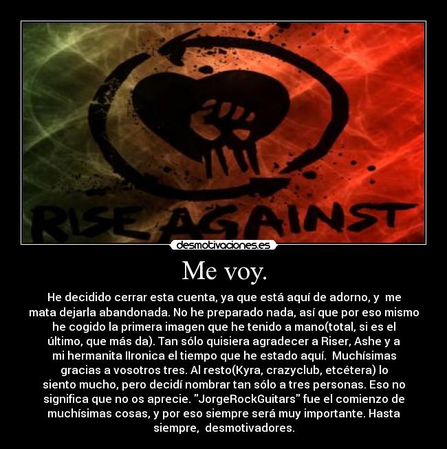 Me voy. - He decidido cerrar esta cuenta, ya que está aquí de adorno, y  me
mata dejarla abandonada. No he preparado nada, así que por eso mismo
he cogido la primera imagen que he tenido a mano(total, si es el
último, que más da). Tan sólo quisiera agradecer a Riser, Ashe y a
mi hermanita IIronica el tiempo que he estado aquí.  Muchísimas
gracias a vosotros tres. Al resto(Kyra, crazyclub, etcétera) lo
siento mucho, pero decidí nombrar tan sólo a tres personas. Eso no
significa que no os aprecie. JorgeRockGuitars fue el comienzo de
muchísimas cosas, y por eso siempre será muy importante. Hasta
siempre,  desmotivadores.