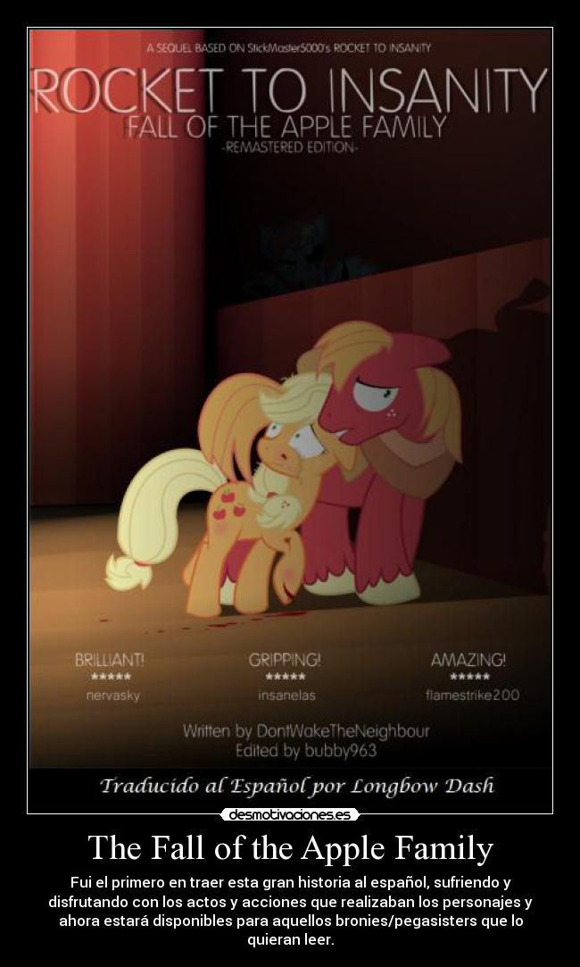 The Fall of the Apple Family - Fui el primero en traer esta gran historia al español, sufriendo y
disfrutando con los actos y acciones que realizaban los personajes y
ahora estará disponibles para aquellos bronies/pegasisters que lo
quieran leer.
