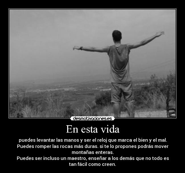 En esta vida - puedes levantar las manos y ser el reloj que marca el bien y el mal.
Puedes romper las rocas más duras. si te lo propones podrás mover
montañas enteras.
Puedes ser incluso un maestro, enseñar a los demás que no todo es
tan fácil como creen.