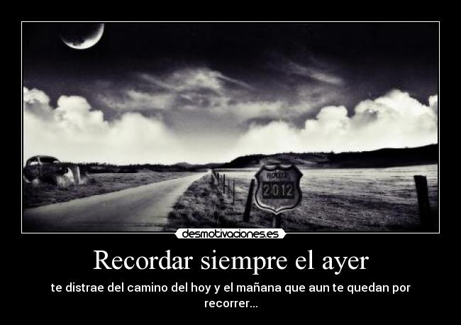 Recordar siempre el ayer - te distrae del camino del hoy y el mañana que aun te quedan por recorrer...