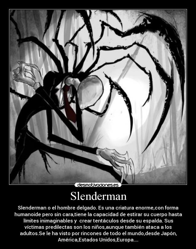 Slenderman - Slenderman o el hombre delgado. Es una criatura enorme,con forma
humanoide pero sin cara,tiene la capacidad de estirar su cuerpo hasta
límites inimaginables y crear tentáculos desde su espalda. Sus
víctimas predilectas son los niños,aunque también ataca a los
adultos.Se le ha visto por rincones de todo el mundo,desde Japón,
América,Estados Unidos,Europa....