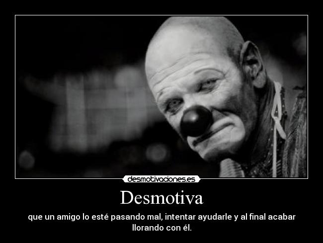 Desmotiva - que un amigo lo esté pasando mal, intentar ayudarle y al final acabar llorando con él.
