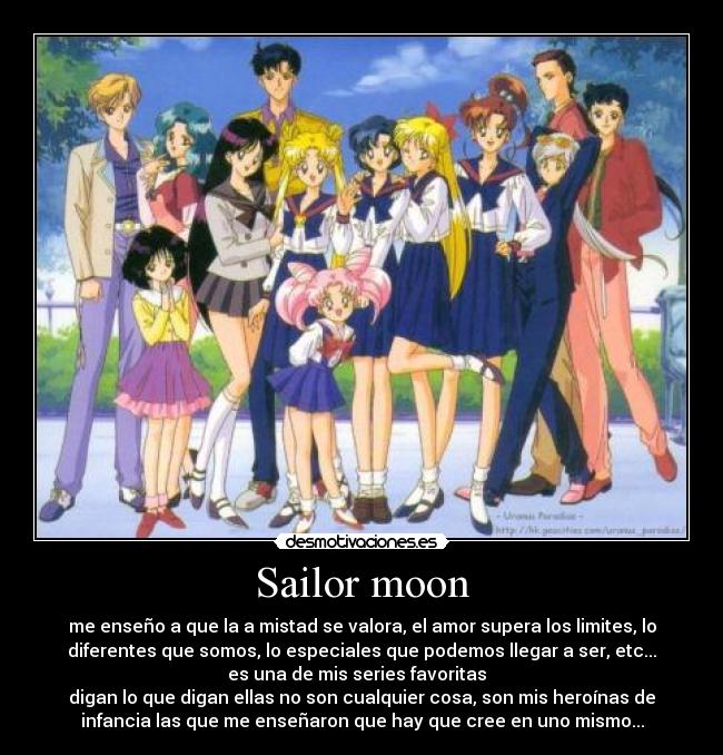 Sailor moon - me enseño a que la a mistad se valora, el amor supera los limites, lo
diferentes que somos, lo especiales que podemos llegar a ser, etc...
es una de mis series favoritas
digan lo que digan ellas no son cualquier cosa, son mis heroínas de
infancia las que me enseñaron que hay que cree en uno mismo...