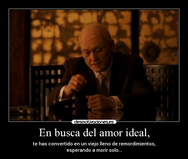 En busca del amor ideal, - te has convertido en un viejo lleno de remordimientos,
esperando a morir solo...