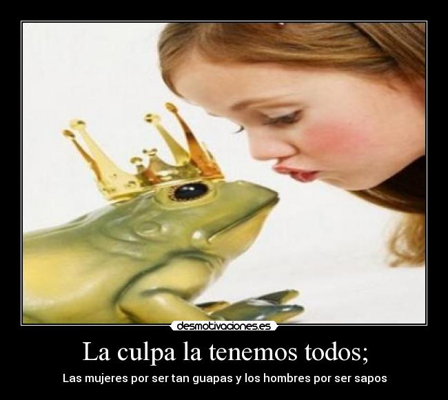 La culpa la tenemos todos; - Las mujeres por ser tan guapas y los hombres por ser sapos